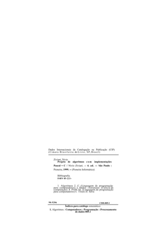 Dados Internacionais de Catalogação na Publicação (CIP)
(Cimara B r a s i l e i r a do Livro, SP, Brasil)
Ziviani, Nivio
Projeto de algoritmos c o m implementações
Pascal • C / Nivio Ziviani. -- 4. ad. -- São Paulo :
Pioneira, 1999. -- (Pioneira Informática)
Bibliografia.
ISBN 85-221-
1. Algoritmos 2. C (Linguagem de programação
para computadores) 3. Dados - Estruturas (Ciência da
computação). 4. PASCAL (Linguagem de programação
para computadores) I. Titulo.II. Série
98-5286 CDD-005.1
Índices para catálogo sistemático:
1. Algoritmos : Computadores : Programação : Processamento
de dados 005.1
 