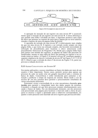 184 CAPíTULO 5. PESQUISA EM MEMÓRIA SECUNDÁRIA
Figura 5.15: Exemplo de uma árvore B"
A operação de inserção de um registro em uma árvore B* é essencial-
mente igual à inserção de um registro em uma árvore B. A única diferença é
que quando uma folha é dividida em duas, o algoritmo promove uma cópia
da chave que pertence ao registro do meio para a página pai no nível anterior,
retendo o registro do meio na página folha da direita.
A operação de retirada em uma árvore B* é relativamente mais simples
do que em uma árvore B. 0 registro a ser retirado reside sempre em uma
página folha, o que torna sua remoção simples, não havendo necessidade de
utilização do procedimento para localizar a chave antecessora (vide
procedimento Antecessor do Programa 5.9). Desde que a página folha fique
pelo menos com metade dos registros, as páginas do índice não precisam ser
modificadas, mesmo se uma cópia da chave que pertence ao registro a ser re-
tirado esteja no índice. A Figura 5.16 mostra a árvore B* resultante quando a
seguinte seqüência de chaves é retirada da árvore B* da Figura 5.15: 5 19 22
60; 9. Observe que a retirada da chave 9 da árvore da Figura 5.16, parte (a),
provoca a redução da árvore.
5.3.3 Acesso Concorrente em Árvores B*
Em muitas aplicações o acesso simultâneo ao banco de dados por mais de um
usuário é fator importante. Nestes casos, permitir acesso para apenas um
processo de cada vez pode criar um gargalo inaceitável para o sistema de
banco de dados. Concorrência é então introduzida para aumentar a uti-
lização e melhorar o tempo de resposta do sistema. Deste modo o uso de
árvores B* em tais sistemas deve permitir o processamento simultâneo de
várias solicitações diferentes.
Entretanto, existe a necessidade de se criar mecanismos chamados pro-
tocolos para garantir a integridade tanto dos dados quanto da estrutura.
Considere a situação em que dois processos estejam simultaneamente aces-
sando o banco de dados. Em um determinado momento, um dos processos
está percorrendo uma página para localizar o intervalo onde a chave de pes-
quisa se encaixa e seguir o apontador para a subárvore correspondente, en-
quanto o outro processo está inserindo um novo registro que provoca divisões
 