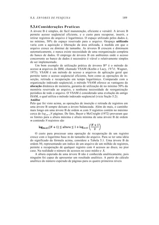 5.3. ÁRVORES DE PESQUISA 189
5.3.4 Considerações Praticas
A árvore B é simples, de fácil manutenção, eficiente e versátil. A árvore B
permite acesso seqüencial eficiente, e o custo para recuperar, inserir, e
retirar registros do arquivo é logarítmico. O espaço utilizado pelos dados é,
no mínimo, 50% do espaço reservado para o arquivo. Oespaço utilizado
varia com a aquisição e liberação da área utilizada, à medida em que o
arquivo cresce ou diminui de tamanho. As árvores B crescem e diminuem
automaticamente, e nunca existe necessidade de uma reorganização completa
do banco de dados. O emprego de árvores B em ambientes onde o acesso
concorrente ao banco de dados é necessário é viável e relativamente simples
de ser implementado.
Um bom exemplo de utilização prática de árvores B* é o método de
acesso a arquivos da IBM, chamado VSAM (Keehn e Lacy, 1974; Wagner,
1973). VSAM é um método de acesso a arquivos de aplicação geral que
permite tanto o acesso seqüencial eficiente, bem como as operações de in-
serção, retirada e recuperação em tempo logarítmico. Comparado com a
organização indexado seqüencial, o método VSAM oferece as vantagens da
alocação dinâmica de memória, garantia de utilização de no mínimo 50% da
memória reservada ao arquivo, e nenhuma necessidade de reorganização
periódica de todo o arquivo. O VSAM é considerado uma evolução do antigo
ISAM, o qual utiliza o método indexado seqüencial (vicie Seção 5.2).
Análise
Pelo que foi visto acima, as operações de inserção e retirada de registros em
uma árvore B sempre deixam a árvore balanceada. Além do mais, o caminho
mais longo em uma árvore B de ordem m com N registros contém no máximo
cerca de log,m+1N páginas. De fato, Bayer e McCreight (1972) provaram que
os limites para a altura máxima e altura mínima de uma árvore B de ordem
m contendo N registros são
O custo para processar uma operação de recuperação de um registro
cresce com o logaritmo base m do tamanho do arquivo. Para se ter uma idéia
do significado da fórmula acima, considere a Tabela 5.1. Uma árvore B de
ordem 50, representando um índice de um arquivo de um milhão de registros,
permite a recuperação de qualquer registro com 4 acessos ao disco, no pior
caso. Na realidade o número de acessos no caso médio e 3.
A altura esperada de uma árvore B não é conhecida analiticamente, pois
ninguém foi capaz de apresentar um resultado analítico. A partir do cálculo
analítico do número esperado de páginas para os quatro primeiros níveis
 