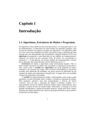 Capítulo 1
Introdução
1.1 Algoritmos, Estruturas de Dados e Programas
Os algoritmos fazem parte do dia-a-dia das pessoas. As instruções para o uso
de medicamentos, as indicações de como montar um aparelho qualquer, uma
receita de culinária são alguns exemplos de algoritmos. Um algoritmo pode
ser visto como uma seqüência de ações executáveis para a obtenção de uma
solução para um determinado tipo de problema. Segundo Dijkstra (1971) um
algoritmo corresponde a uma descrição de um padrão de comportamento,
expresso em termos de um conjunto finito de ações. Ao executarmos a
operação a + b percebemos um mesmo padrão de comportamento, mesmo
que a operação seja realizada para valores diferentes de a e b.
Estruturas de dados e algoritmos estão intimamente ligados. Não se
pode estudar estruturas de dados sem considerar os algoritmos associados a
elas, assim como a escolha dos algoritmos em geral depende da repre-
sentação e da estrutura dos dados. Para resolver um problema é necessário
escolher uma abstração da realidade, em geral através da definição de um
conjunto de dados que representa a situação real. A seguir deve ser escolhida
a forma de representar estes dados.
A escolha da representação dos dados é determinada, entre outras, pelas
operações a serem realizadas sobre os dados. Considere a operação de adição.
Para pequenos números uma boa representação é através de barras
verticais, caso em que a operação de adição é bastante simples. Já a
representação através de dígitos decimais requer regras relativamente com-
plicadas, as quais devem ser memorizadas. Entretanto, a situação se inverte
quando consideramos a adição de grandes números, sendo mais fácil a repre-
sentação por dígitos decimais por causa do princípio baseado no peso relativo
da posição de cada dígito.
1
 