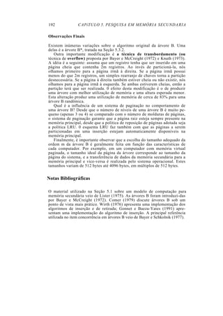 192 CAPíTULO 5. PESQUISA EM MEMÓRIA SECUNDARIA
Observações Finais
Existem inúmeras variações sobre o algoritmo original da árvore B. Uma
delas é a árvore B*, tratada na Seção 5.3.2.
Outra importante modificação é a técnica de transbordamento (ou
técnica de overflow) proposta por Bayer e McCreight (1972) e Knuth (1973).
A idéia é a seguinte: assuma que um registro tenha que ser inserido em uma
página cheia que contenha 2m registros. Ao invés de particioná-la, nós
olhamos primeiro para a página irmã à direita. Se a página irmã possui
menos do que 2m registros, um simples rearranjo de chaves torna a partição
desnecessária. Se a página à direita também estiver cheia ou não existir, nós
olhamos para a página irmã à esquerda. Se ambas estiverem cheias, então a
partição terá que ser realizada. 0 efeito desta modificação é o de produzir
uma árvore com melhor utilização de memória e uma altura esperada menor.
Esta alteração produz uma utilização de memória de cerca de 83% para uma
árvore B randômica.
Qual é a influência de um sistema de paginação no comportamento de
uma árvore B? Desde que o número de níveis de uma árvore B é muito pe-
queno (apenas 3 ou 4) se comparado com o número de molduras de páginas,
o sistema de paginação garante que a página raiz esteja sempre presente na
memória principal, desde que a política de reposição de páginas adotada seja
a política LRU. 0 esquema LRU faz também com que as páginas a serem
particionadas em uma inserção estejam automaticamente disponíveis na
memória principal.
Finalmente, é importante observar que a escolha do tamanho adequado da
ordem m da árvore B é geralmente feita em função das características de
cada computador. Por exemplo, em um computador com memória virtual
paginada, o tamanho ideal da página da árvore corresponde ao tamanho da
página do sistema, e a transferência de dados da memória secundária para a
memória principal e vice-versa é realizada pelo sistema operacional. Estes
tamanhos variam de 512 bytes até 4096 bytes, em múltiplos de 512 bytes.
Notas Bibliográficas
O material utilizado na Seção 5.1 sobre um modelo de computação para
memória secundária veio de Lister (1975). As árvores B foram introduzi-das
por Bayer e McCreight (1972). Comer (1979) discute árvores B sob um
ponto de vista mais prático. Wirth (1976) apresenta uma implementação dos
algoritmos de inserção e de retirada; Gonnet e Baeza-Yates (1991) apre-
sentam uma implementação do algoritmo de inserção. A principal referência
utilizada no item concorrência em árvores B veio de Bayer e Schkolnik (1977).
 