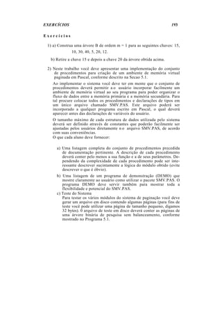 EXERCÍCIOS 193
E x e r c í c i o s
1) a) Construa uma árvore B de ordem m = 1 para as seguintes chaves: 15,
10, 30, 40, 5, 20, 12.
b) Retire a chave 15 e depois a chave 20 da árvore obtida acima.
2) Neste trabalho você deve apresentar uma implementação do conjunto
de procedimentos para criação de um ambiente de memória virtual
paginada em Pascal, conforme descrito na Secao 5.1.
Ao implementar o sistema você deve ter em mente que o conjunto de
procedimentos deverá permitir a o usuário incorporar facilmente um
ambiente de memória virtual ao seu programa para poder organizar o
fluxo de dados entre a memória primária e a memória secundária. Para
tal procure colocar todos os procedimentos e declarações de tipos em
um único arquivo chamado SMV.PAS. Este arquivo poderá ser
incorporado a qualquer programa escrito em Pascal, o qual deverá
aparecer antes das declarações de variáveis do usuário.
O tamanho máximo de cada estrutura de dados utilizada pelo sistema
deverá ser definido através de constantes que poderão facilmente ser
ajustadas pelos usuários diretamente n o arquivo SMV.PAS, de acordo
com suas conveniências.
O que cada aluno deve fornecer:
a) Uma listagem completa do conjunto de procedimentos precedida
de documentação pertinente. A descrição de cada procedimento
deverá conter pelo menos a sua função e a de seus parâmetros. De-
pendendo da complexidade de cada procedimento pode ser inte-
ressante descrever sucintamente a lógica do módulo obtido (evite
descrever o que é óbvio).
b) Uma listagem de um programa de demonstração (DEMO) que
mostre claramente ao usuário como utilizar o pacote SMV.PAS. O
programa DEMO deve servir também para mostrar toda a
flexibilidade e potencial do SMV.PAS.
c) Teste do Sistema
Para testar os vários módulos do sistema de paginação você deve
gerar um arquivo em disco contendo algumas páginas (para fins de
teste você pode utilizar uma página de tamanho pequeno, digamos
32 bytes). 0 arquivo de teste em disco deverá conter as páginas de
uma árvore binária de pesquisa sem balanceamento, conforme
mostrado no Programa 5.1.
 