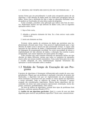 1.3. MEDIDA DO TEMPO DE EXECUÇÃO DE UM PROGRAMA 3
mesma forma que um procedimento é usado para encapsular partes de um
algoritmo, o tipo abstrato de dados pode ser usado para encapsular tipos de
dados. Neste caso a definição do tipo e todas as operações definidas sabre
ele podem ser localizadas em uma única seção do programa.
Como exemplo, considere uma aplicação que utilize uma lista de intei-
ros. Poderíamos definir um tipo abstrato de dados Lista, com as seguintes
operações sobre a lista:
1. faça a lista vazia,
2. obtenha o primeiro elemento da lista. Se a lista estiver vazia então
retorne nulo,
3. insira um elemento na lista.
Existem várias opções de estruturas de dados que permitem uma im-
plementação eficiente para listas. Uma possível implementação para o tipo
abstrato de dados Lista é através do tipo estruturado arranjo. A seguir cada
operação do tipo abstrato de dados é implementada como um procedimento
na linguagem de programação escolhida. Se existe necessidade de alterar a
implementação do tipo abstrato de dados, a alteração fica restrita à parte
encapsulada, sem causar impactos em outras partes do código..
Cabe ressaltar que cada conjunto diferente de operações define um tipo
abstrato de dados diferente, mesmo que todos os conjuntos de operações
atuem sobre um mesmo modelo matemático. Uma razão forte para isto é que
a escolha adequada de uma implementação depende fortemente das
operações a serem realizadas sobre o modelo.
1.3 Medida do Tempo de Execução de um Pro-
grama
0 projeto de algoritmos é fortemente influenciado pelo estudo de seus com-
portamentos. Depois que um problema é analisado e decisões de projeto são
finalizadas, o algoritmo tem que ser implementado em um computador.
Neste momento o projetista tem que estudar as várias opções de algoritmos
a serem utilizados, onde os aspectos de tempo de execução e espaço
ocupado são considerações importantes. Muitos destes algoritmos são en-
contrados em áreas tais como pesquisa operacional, otimização, teoria dos
grafos, estatística, probabilidades, entre outras.
Na área de análise de algoritmos, existem dois tipos de problemas bem
distintos, conforme apontou Knuth (1971):
(i) Análise de um algoritmo particular. Qual é o custo de usar um dado
algoritmo para resolver um problema específico? Neste caso, características
 