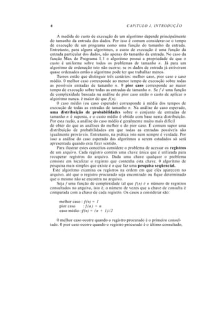 6 CAPíTULO 1. INTRODUÇÃO
A medida do custo de execução de um algoritmo depende principalmente
do tamanho da entrada dos dados. Por isso é comum considerar-se o tempo
de execução de um programa como uma função do tamanho da entrada.
Entretanto, para alguns algoritmos, o custo de execução é uma função da
entrada particular dos dados, não apenas do tamanho da entrada. No caso da
função Max do Programa 1.1 o algoritmo possui a propriedade de que o
custo é uniforme sobre todos os problemas de tamanho n. Já para um
algoritmo de ordenação isto não ocorre: se os dados de entrada já estiverem
quase ordenados então o algoritmo pode ter que trabalhar menos.
Temos então que distinguir três cenários: melhor caso, pior caso e caso
médio. 0 melhor caso corresponde ao menor tempo de execução sobre todas
as possíveis entradas de tamanho n. 0 pior caso corresponde ao maior
tempo de execução sobre todas as entradas de tamanho n. Se f é uma função
de complexidade baseada na análise de pior caso então o custo de aplicar o
algoritmo nunca. é maior do que ƒ(n).
0 caso médio (ou caso esperado) corresponde à média dos tempos de
execução de todas as entradas de tamanho n. Na análise do caso esperado,
uma distribuição de probabilidades sobre o conjunto de entradas de
tamanho n é suposta, e o custo médio é obtido com base nesta distribuição.
Por esta razão, a análise do caso médio é geralmente muito mais difícil
de obter do que as análises do melhor e do pior caso. É comum supor uma
distribuição de probabilidades em que todas as entradas possíveis são
igualmente prováveis. Entretanto, na prática isto nem sempre é verdade. Por
isso a análise do caso esperado dos algoritmos a serem estudados só será
apresentada quando esta fizer sentido.
Para ilustrar estes conceitos considere o problema de acessar os registros
de um arquivo. Cada registro contém uma chave única que é utilizada para
recuperar registros do arquivo. Dada uma chave qualquer o problema
consiste em localizar o registro que contenha esta chave. 0 algoritmo de
pesquisa mais simples que existe é o que faz uma pesquisa seqüencial.
Este algoritmo examina os registros na ordem em que eles aparecem no
arquivo, até que o registro procurado seja encontrado ou fique determinado
que o mesmo não se encontra no arquivo.
Seja f uma função de complexidade tal que ƒ(n) é o número de registros
consultados no arquivo, isto é, o número de vezes que a chave de consulta é
comparada com a chave de cada registro. Os casos a considerar são:
melhor caso : ƒ(n) = 1
pior caso : ƒ(n) = n
caso médio :ƒ(n) = (n + 1)/2
0 melhor caso ocorre quando o registro procurado é o primeiro consul-
tado. 0 pior caso ocorre quando o registro procurado é o último consultado,
 