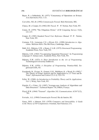 256 REFERÊNCIAS BIBLIOGRÁFICAS
Bayer, R. e Schkolnick, M. (1977) "Concurrency of Operations on B-trees:
Acta Informatica 9(1), 1-21.
Carvalho, M.L.B. (1992) Comunicação Pessoal, Belo Horizonte, MG.
Clancy, M. e Cooper, D. (1982) Oh! Pascal. W . W. Norton, New York, NY.
Comer, D. (1979) "The Ubiquitous B-tree," ACM Computing Surveys 11(2),
121-137.
Cooper, D. (1983) Standard Pascal User Reference Manual. W . W . Norton,
New York, NY.
Cormem, T.H., Leiserson, C.E. e Rivest, R.L. (1990) Introduction to Algo-
rithms. McGraw-Hill e The Mit Press, Cambridge, Mass.
Dahl, O.J., Dijkstra, E.W. e Hoare, C.A.R. (1972) Structured Programming.
Academic Press, New York, NY.
Dijkstra, E.W. (1965) "Co-operating Sequential Processes". In Programming
Languages F. Genuys (ed.), Academic Press, New York, NY.
Dijkstra, E.W. (1971) A Short Introduction to the Art of Programming.
Technological University Endhoven.
Dijkstra, E.W. (1976) A Discipline of Programming. Prentice-Hall, En-
glewood Cliffs, NJ.
Eisenbarth, B., Ziviani, N., Gonnet, G.H., Mehlhorn, K. e Wood, D. (1982) "
The Theory of Fringe Analysis and Its Application to 2-3 Trees and B-
Trees", Information and Control 55 (1-3), 125-174.
Feller, W. (1968) An Introduction to Probability Theory and Its Applications.
Vol. 1, Wiley, New York, NY.
Flajolet, P. e Vitter, J.S. (1987) "Average-case Analysis of Algorithms and
Data Structures". Technical Report 718, INRIA, França.
Floyd, R.W. (1964) "Treesort". Algorithm 243, Communications ACM 7(12),
701.
Furtado, A.L. (1984) Comunicação Pessoal, Rio de Janeiro, RJ.
Garey, M.R. e Johnson, D.S. (1979) Computers and Intractability A Guide
to the Theory of NP-Completeness. Freeman, San Francisco, CA.
 