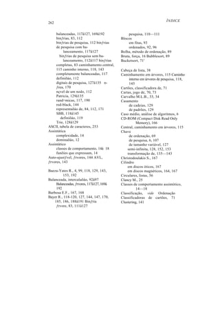 262
balanceadas, 117â127, 169â192
binƒrias, 83, 112
binƒrias de pesquisa, 112 binƒrias
de pesquisa com ba-
lanceamento, 117â127
binƒrias de pesquisa sem ba-
lanceamento, 112â117 binƒrias
completas, 83 caminhamento central,
115 caminho interno, 118, 143
completamente balanceadas, 117
definiõáo, 112
digitais de pesquisa, 127â135 n-
ƒrea, 170
nçvel de um nodo, 112
Patricia, 129â135
rand≈micas, 117, 190
red-black, 144
representaõáo de, 84, 112, 171
SBB, 118â145
definiõáo, 119
Trie, 128â129
ASCII, tabela de caracteres, 253
Assintàtica
complexidade, 14
dominaõáo, 12
Assintàtico
classes de comportamento, 14â 18
funõíes que expressam, 14
Auto-ajustƒvel, ƒrvores, 144 AVL,
ƒrvores, 143
Baeza-Yates R., 4, 99, 118, 129, 143,
153, 192
Balanceada, intercalaõáo, 92â97
Balanceadas, ƒrvores, 117â127, 169â
192
Barbosa E.F., 167, 168
Bayer R., 118-120, 127, 144, 147, 170,
185, 186, 188â191 Binƒria
ƒrvore, 83, 111â127
ÍNDICE
pesquisa, 110—111
Blocos
em fitas, 93
ordenados, 92, 96
Bolha, método de ordenação, 89
Bruta, força, 16 Bubblesort, 89
Bucketsort, 71'
Cabeça de lista, 38
Caminhamento em árvores, 115 Caminho
interno em árvores de pesquisa, 118,
143
Cartões, classificadora de, 71
Cartas, jogo de, 70, 73
Carvalho M.L.B., 33, 34
Casamento
de cadeias, 129
de padrões, 129
Caso médio, análise de algoritmos, 6
CD-ROM (Compact Disk Read Only
Memory), 166
Central, caminhamento em árvores, 115
Chave
de ordenação, 69
de pesquisa, 6, 107
de tamanho variável, 127
semi-infinita, 128, 152, 153
transformação de, 135—143
Christodoulakis S., 167
Cilindro
em discos óticos, 167
em discos magnéticos, 164, 167
Circulares, listas, 56
Clancy M., 25
Classes de comportamento assintótico,
14—18
Classificação, vide Ordenação
Classificadoras de cartões, 71
Clustering, 141
 