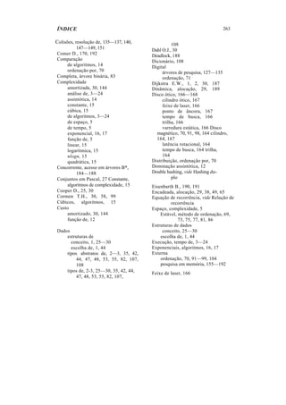 ÍNDICE
Colisões, resolução de, 135—137, 140,
147—149, 151
Comer D., 170, 192
Comparação
de algoritmos, 14
ordenação por, 70
Completa, árvore binária, 83
Complexidade
amortizada, 30, 144
análise de, 3—24
assintótica, 14
constante, 15
cúbica, 15
de algoritmos, 3—24
de espaço, 5
de tempo, 5
exponencial, 16, 17
função de, 5
linear, 15
logarítmica, 15
nlogn, 15
quadrática, 15
Concorrente, acesso em árvores B*,
184—188
Conjuntos em Pascal, 27 Constante,
algoritmos de complexidade, 15
Cooper D., 25, 30
Cormen T.H., 30, 58, 99
Cúbicos, algoritmos, 15
Custo
amortizado, 30, 144
função de, 12
Dados
estruturas de
conceito, 1, 25—30
escolha de, 1, 44
tipos. abstratos de, 2—3, 35, 42,
44, 47, 48, 53, 55, 82, 107,
108
tipos de, 2-3, 25—30, 35, 42, 44,
47, 48, 53, 55, 82, 107,
263
108
Dahl O.J., 30
Deadlock, 188
Dicionário, 108
Digital
árvores de pesquisa, 127—135
ordenação, 71
Dijkstra E.W., 1, 2, 30, 187
Dinâmica, alocação, 29, 189
Disco ótico, 166—168
cilindro ótico, 167
feixe de laser, 166
ponto de âncora, 167
tempo de busca, 166
trilha, 166
varredura estática, 166 Disco
magnético, 70, 91, 98, 164 cilindro,
164, 167
latência rotacional, 164
tempo de busca, 164 trilha,
164
Distribuição, ordenação por, 70
Dominação assintótica, 12
Double hashing, vide Hashing du-
plo
Eisenbarth B., 190, 191
Encadeada, alocação, 29, 38, 49, 65
Equação de recorrência, vide Relação de
recorrência
Espaço, complexidade, 5
Estável, método de ordenação, 69,
73, 75, 77, 81, 86
Estruturas de dados
conceito, 25—30
escolha de, 1, 44
Execução, tempo de, 3—24
Exponenciais, algoritmos, 16, 17
Externa
ordenação, 70, 91—99, 104
pesquisa em memória, 155—192
Feixe de laser, 166
 