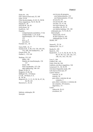 264 ÍNDICE
Feller W., 136
Fifo, (first-in-first-out), 55, 160
Filas, 55-58
Filas de prioridades, 81-83, 91, 94-96
Fitas magnéticas, 70, 91–94, 98
Flajolet P., 30
Floyd R.W., 84, 99
Força bruta, 16
Ford D.A., 167
Funções
comportamento assintótico, 11 de
complexidade, 5, 14–16 de
transformação, 135–137 hashing,
135
piso (LJ), 8
teto ((I), 8
Furtado A.L., 42
Garey M.R., 16, 17
Gonnet G.H., 4, 99, 118, 129, 143-145,
153, 190, 192 Graham R.L., 30
Greene D.H., 30
Guibas L., 119, 144
Hashing, 135–143
duplo, 148
funções de transformação, 136
137
linear, 140
listas encadeadas, 137–138
open addressing, 140–143
Heaps, 83-86, 91
Heapsort, 81-86, 90
Hibbard T.N., 143 Hoare
C.A.R., 78 Hoare, C.A.
R., 30, 99
Hoperoft J.E., 2, 13, 19, 30, 36, 47, 56,
58, 99, 143
Horowitz E., 10, 30
Indireta, ordenação, 90
Inserção
em árvores de pesquisa
com balanceamento, 122
sem balanceamento, 113 em
árvores B, 172
em árvores B*, 184
em filas, 55, 57, 60
em listas lineares, 36
em pilhas, 48, 50, 52
em tabelas hashing, 138, 140
ordenação por, 73-75, 89, 91
Intercalação
balanceada, 92-97
de dois arquivos, 103
ordenação por, 91-99
ISAM, 189
Jensen K., 25, 30
Johnson D.S., 16, 17
Keehn D., 189
Knott G., 136
Knuth D.E., 3, 4, 13, 30, 36, 58, 73, 76,
96, 97, 99, 112, 129, 136, 137,
140, 141, 143, 170, 192
Lacy J., 189
Landis E.M., 143
Laser, feixe de, 166
Latência, em disco magnético, 164
Leiserson C.E., 30, 58, 99
Lfu (least-frequently-used), 159
Lifo (last-in-first-out), 47
Limite inferior
conceito, 4, 10
oráculo, 10
para obter o máximo de um
conjunto, 5
para obter o máximo e o mínimo de
um conjunto, 10 Lineares,
algoritmos, 15 -
Listas
cabeça de, 38, 61
circulares, 56
 