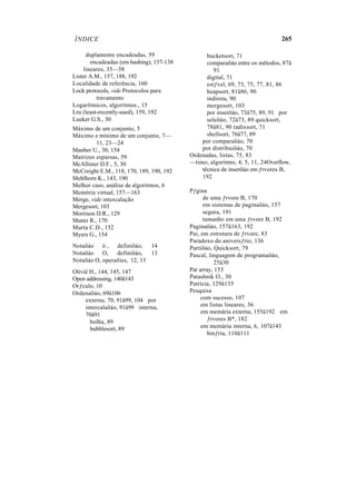 ÍNDICE 265
duplamente encadeadas, 59
encadeadas (em hashing), 137-138
lineares, 35—58
Lister A.M., 157, 188, 192
Localidade de referência, 160
Lock protocols, vide Protocolos para
travamento
Logarítmicos, algoritmos., 15
Lru (least-recently-used), 159, 192
Lueker G.S., 30
Máximo de um conjunto, 5
Máximo e mínimo de um conjunto, 7—
11, 23—24
Manber U., 30, 154
Matrizes esparsas, 59
McAllister D.F., 5, 30
McCreight E.M., 118, 170, 189, 190, 192
Mehlhorn K., 143, 190
Melhor caso, análise de algoritmos, 6
Memória virtual, 157—163
Merge, vide intercalação
Mergesort, 103
Morrison D.R., 129
Muntz R., 170
Murta C.D., 152
Myers G., 154
Notaõáo ó , definiõáo, 14
Notaõáo O, definiõáo, 13
Notaõáo O, operaõíes, 12, 13
Oliviê H., 144, 145, 147
Open addressing, 140â143
Orƒculo, 10
Ordenaõáo, 69â106
externa, 70, 91â99, 104 por
intercalaõáo, 91â99 interna,
70â91
bolha, 89
bubblesort, 89
bucketsort, 71
comparaõáo entre os mêtodos, 87â
91
digital, 71
estƒvel, 69, 73, 75, 77, 81, 86
heapsort, 81â86, 90
indireta, 90
mergesort, 103
por inserõáo, 73â75, 89, 91 por
seleõáo, 72â73, 89 quicksort,
78â81, 90 radixsort, 71
shellsort, 76â77, 89
por comparaõáo, 70
por distribuiõáo, 70
Ordenadas, listas, 75, 83
—timo, algoritmo, 4, 5, 11, 24Overflow,
têcnica de inserõáo em ƒrvores B,
192
Pƒgina
de uma ƒrvore B, 170
em sistemas de paginaõáo, 157
segura, 191
tamanho em uma ƒrvore B, 192
Paginaõáo, 157â163, 192
Pai, em estrutura de ƒrvore, 83
Paradoxo do aniversƒrio, 136
Partiõáo, Quicksort, 79
Pascal, linguagem de programaõáo,
25â30
Pat array, 153
Patashnik O., 30
Patricia, 129â135
Pesquisa
com sucesso, 107
em listas lineares, 36
em memària externa, 155â192 em
ƒrvores B*, 182
em memària interna, 6, 107â143
binƒria, 110â111
 
