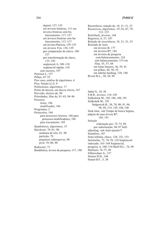 266 ÍNDICE
digital, 127–135
em árvores binárias, 111 em
árvores binárias com ba-
lanceamento, 117–127
em árvores binárias sem ba-
lanceamento, 112–117
em árvores Patricia, 129–135
em árvores Trie, 128–129
por comparação de chave, 108
127
por transformação de chave,
135–143
seqüencial, 6, 108–110
seqüencial rápida, 110
sem sucesso, 107
Peterson J., 157
Pilhas, 47–53
Pior caso, análise de algoritmos, 6
Piso, função ([ J), 8
Polinomiais, algoritmos, 17
Ponto de âncora, em discos óticos, 167
Previsão, técnica de, 98
Prioridades, filas de, 81–83, 94–96
Processo
leitor, 186
modificador, 186
Programas, 2
Protocolos, 184
para processos leitores, 186 para
processos modificadores, 186
para travamento, 185
Quadráticos, algoritmos, 15
Quicksort, 78–81, 90
mediana de três, 81, 90
partição, 79
pequenos subarquivos, 90
pivô, 78–80, 90
Radixsort, 71
Randômica, árvore de pesquisa, 117, 190
Recorrência, relação de, 18, 21, 31, 33
Recursivos, algoritmos, 19–24, 47, 79,
112–135
Red-black, árvores, 144
Registros, 6, 27, 107
Relação de recorrência, 18, 21, 31, 33
Retirada de itens
em árvores B, 177
em árvores B*, 184
em árvores de pesquisa
com balanceamento, 124
sem balanceamento, 113 em
filas, 55, 57, 60
em listas lineares, 36, 39, 41
em pilhas, 48, 50, 52
em tabelas hashing, 138, 140
Rivest R.L., 30, 58, 99
Sahni S., 10, 30
S B B , árvores, 118–145
Schkolnick M., 185, 186, 188, 191
Schkolnik M., 192
Sedgewick R., 58, 70, 90, 91, 96,
98, 99, 119, 129, 144, 148
Seek time, vide Tempo de busca Segura,
página de uma árvore B*,
185, 191
Seleção
ordenação por, 72–73, 89
por substituição, 94–97 Self-
adjusting, vide Auto-ajustável
Semáforo, 187
Semi-infinita, chave, 128, 152, 153
Sentinelas, 72, 74–76, 110 Seqüencial
indexado, 163–168 Seqüencial,
pesquisa, 6, 108–110 Shell D.L., 76, 99
Shellsort, 76–77, 89
Silberschatz A., 157
Sleator D.D., 144
Stanat D.F., 5, 30
 