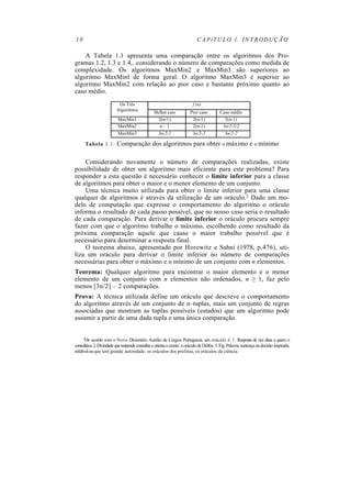 10 CAPíTULO 1. INTRODUÇÃO
A Tabela 1.1 apresenta uma comparação entre os algoritmos dos Pro-
gramas 1.2, 1.3 e 1.4,. considerando o número de comparações como medida de
complexidade. Os algoritmos MaxMin2 e MaxMin3 são superiores ao
algoritmo MaxMinl de forma geral. O algoritmo MaxMin3 é superior ao
algoritmo MaxMin2 com relação ao pior caso e bastante próximo quanto ao
caso médio.
Os Três
Algoritmos
f (n)
Melhor caso Pior caso Caso médio
MaxMin1 2(n-1) 2(n-1) 2(n-1)
MaxMin2 n – 1 2(n-1) 3n/2-3/2
MaxMin3 3n/2-2 3n/2-2 3n/2-2
Tabela 1.1: Comparação dos algoritmos para obter o máximo e o mínimo
Considerando novamente o número de comparações realizadas, existe
possibilidade de obter um algoritmo mais eficiente para este problema? Para
responder a esta questão é necessário conhecer o limite inferior para a classe
de algoritmos para obter o maior e o menor elemento de um conjunto.
Uma técnica muito utilizada para obter o limite inferior para uma classe
qualquer de algoritmos é através da utilização de um oráculo.2 Dado um mo-
delo de computação que expresse o comportamento do algoritmo o oráculo
informa o resultado de cada passo possível, que no nosso caso seria o resultado
de cada comparação. Para derivar o limite inferior o oráculo procura sempre
fazer com que o algoritmo trabalhe o máximo, escolhendo como resultado da
próxima comparação aquele que cause o maior trabalho possível que é
necessário para determinar a resposta final.
O teorema abaixo, apresentado por Horowitz e Sahni (1978, p.476), uti-
liza um oráculo para derivar o limite inferior no número de comparações
necessárias para obter o máximo e o mínimo de um conjunto com n elementos.
Teorema: Qualquer algoritmo para encontrar o maior elemento e o menor
elemento de um conjunto com n elementos não ordenados, n ≥ 1, faz pelo
menos [3n/2] – 2 comparações.
Prova: A técnica utilizada define um oráculo que descreve o comportamento
do algoritmo através de um conjunto de n–tuplas, mais um conjunto de regras
associadas que mostram as tuplas possíveis (estados) que um algoritmo pode
assumir a partir de uma dada tupla e uma única comparação.
2De acordo com o Novo Dicionário Aurélio da Lingua Portuguesa, um oráculo é: 1. Resposta de um deus a quem o
consultava.2.Divindadequerespondeconsultaseorientaocrente: ooráculo de Delfos. 3. Fig. Palavra, sentença oudecisão inspirada,
infalívelouque tem grande autoridade: os oráculos dos profetas, os oráculos da ciência.
 