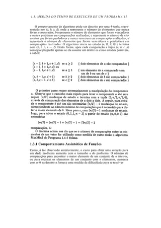 1.3. MEDIDA DO TEMPO DE EXECUÇÃO DE UM PROGRAMA 11
O comportamento do algoritmo pode ser descrito por uma 4-tupla, repre-
sentada por (a, b, c, d), onde a representa o número de elementos que nunca
foram comparados; b representa o número de elementos que foram vencedores
e nunca perderam em comparações realizadas; c representa o número de ele-
mentos que foram perdedores e nunca venceram em comparações realizadas; d
representa o número de elementos que foram vencedores e perdedores em
comparações realizadas. O algoritmo inicia no estado (n, 0, 0, 0) e termina
com (0, 1,1, n — 2). Desta forma, após cada comparação a tupla (a, b, c, d)
consegue progredir apenas se ela assume um dentre os cinco estados possíveis,
a saber:
1.3.1 Comportamento Assintótico de Funções
Como já foi observado anteriormente, o custo para obter uma solução para
um dado problema aumenta cem o tamanho n do problema. O número de
comparações para encontrar o maior elemento de um conjunto de n inteiros,
ou para ordenar os elementos de um conjunto com n elementos, aumenta
com n: 0 parâmetro n fornece uma medida da dificuldade para se resolver
 