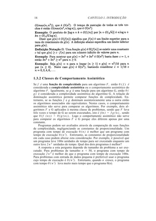 14 CAPíTULO 1. INTRODUÇÃO
1.3.2 Classes de Comportamento Assintótico
Se f é uma função de complexidade para um algoritmo F , então 0 ( f ) é
considerada a complexidade assintótica ou o comportamento assintótico do
algoritmo F . Igualmente, se g é uma função para um algoritmo G, então 0 (
g ) é considerada a complexidade assintótica do algoritmo G. A relação de
dominação assintótica permite comparar funções de complexidade. En-
tretanto, se as funções f e g dominam assintoticamente uma a outra então
os algoritmos associados são equivalentes. Nestes casos, o comportamento
assintótico não serve para comparar os algoritmos. Por exemplo, dois al-
goritmos F e G aplicados à mesma classe de problemas, sendo que F leva
três vezes o tempo de G ao serem executados, isto é ƒ(n ) = 3 g ( n ) , sendo
que 0 ( f ( n ) ) = 0 ( g ( n ) ) . Logo o comportamento assintótico não serve
para comparar os algoritmos F e G porque eles diferem apenas por uma
constante.
Programas podem ser avaliados através da comparação de suas funções
de complexidade, negligenciando as constantes de proporcionalidade. Um
programa com tempo de execução 0 ( n ) é melhor que um programa com
tempo de execução 0 ( n 2) . Entretanto, as constantes de proporcionalidade
em cada caso podem alterar esta consideração. Por exemplo, é possível que
um programa leve 100n unidades de tempo para ser executado enquanto um
outro leve 2 n 2 unidades de tempo. Qual dos dois programas é melhor?
A resposta a esta pergunta depende do tamanho do problema a ser exe-
cutado. Para problemas de tamanho n < 50, o programa com tempo de
execução 2 n 2 é melhor do que o programa com tempo de execução 100n.
Para problemas com entrada de dados pequena é preferível usar o programa
cujo tempo de execução é 0 ( n 2) . Entretanto, quando n cresce, o programa
com tempo 0 ( n 2) leva muito mais tempo que o programa 0(n).
 