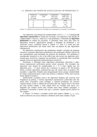 1.3. MEDIDA DO TEMPO DE EXECUÇÃO DE UM PROGRAMA 17
Função de
custo de
de tempo
Computador
atual
Computador
100 vezes
mais rápido
Computador
1000 vezes
mais rápido
n tl 100t1
1000t1
n2 t2 10t2 31, 6t2
n3 t3 4,6t3 10t3
2n t4 t4+ 6 , 6 t 4 + 1 0
Tabela 1.3: Influência do aumento de velocidade dos computadores no tamanho t do problema
Um algoritmo cuja função de complexidade é O(cn), c > 1, é chamado de
algoritmo exponencial no tempo de execução. Um algoritmo cuja função de
complexidade é O(p(n)), onde p(n) é um polinômio, é chamado de algoritmo
polinomial no tempo de execução. A distinção entre estes dois tipos de
algoritmos torna-se significativa quando o tamanho do problema a ser
resolvido cresce, conforme ilustra a Tabela 1.2. Esta é a razão por que
algoritmos polinomiais são muito mais úteis na prática do que algoritmos
exponenciais.
Os algoritmos exponenciais são geralmente simples variações de pesquisa
exaustiva, enquanto algoritmos polinomiais são geralmente obtidos através de
um entendimento mais profundo da estrutura do problema. Um problema é
considerado intratável se ele é tão difícil que não existe um algoritmo poli-
nomial para resolvê-lo, enquanto um problema é considerado bem resolvido
quando existe um algoritmo polinomial para resolvê-lo.
Entretanto, a distinção entre algoritmos polinomiais eficientes e algo-
ritmos exponenciais ineficientes possui várias exceções. Por exemplo, um
algoritmo com função de complexidade n) = 2n é mais rápido que um
algoritmo g(n) = n5 para valores de n menores ou iguais a 20. Da mesma
forma, existem algoritmos exponenciais que são muito úteis na prática. Por
exemplo, o algoritmo Simplex para programação linear possui complexidade
de tempo exponencial para o pior caso (Garey e Johnson, 1979), mas executa
muito rápido na prática.
Infelizmente, exemplos como o do algoritmo Simplex não ocorrem com
freqüência na prática, e muitos algoritmos exponenciais conhecidos não são
muito úteis. Considere, como exemplo, o seguinte problema: um caixeiro
viajante deseja visitar n cidades de tal forma que sua viagem inicie e ter-mine
em uma mesma cidade, e cada cidade deve ser visitada uma única vez.
Supondo que sempre exista uma estrada entre duas cidades quaisquer, o
problema é encontrar a menor rota que o caixeiro viajante possa utilizar na
sua viagem.
A Figura 1.4 ilustra o exemplo acima para quatro cidades cl, c2, c3,c4,
onde os números nos arcos indicam a distância entre duas cidades. O per-
 