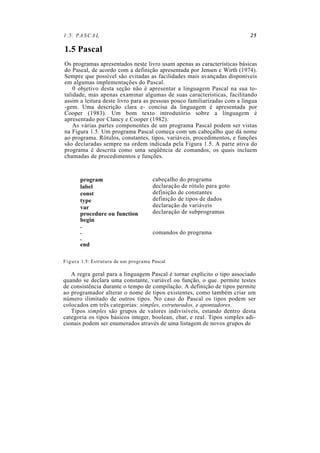 1.5. PASCAL 25
1.5 Pascal
Os programas apresentados neste livro usam apenas as características básicas
do Pascal, de acordo com a definição apresentada por Jensen e Wirth (1974).
Sempre que possível são evitadas as facilidades mais avançadas disponíveis
em algumas implementações do Pascal.
0 objetivo desta seção não é apresentar a linguagem Pascal na sua to-
talidade, mas apenas examinar algumas de suas características, facilitando
assim a leitura deste livro para as pessoas pouco familiarizadas com a lingua
-gem. Uma descrição clara e- concisa da linguagem é apresentada por
Cooper (1983). Um bom texto introdutório sobre a linguagem é
apresentado por Clancy e Cooper (1982).
As várias partes componentes de um programa Pascal podem ser vistas
na Figura 1.5. Um programa Pascal começa com um cabeçalho que dá nome
ao programa. Rótulos, constantes, tipos, variáveis, procedimentos, e funções
são declaradas sempre na ordem indicada pela Figura 1.5. A parte ativa do
programa é descrita como uma seqüência de comandos, os quais incluem
chamadas de procedimentos e funções.
program
label
const
type
var
procedure ou function
begin
.
.
.
end
cabeçalho do programa
declaração de rótulo para goto
definição de constantes
definição de tipos de dados
declaração de variáveis
declaração de subprogramas
comandos do programa
Figura 1.5: Estrutura de um programa Pascal
A regra geral para a linguagem Pascal é tornar explícito o tipo associado
quando se declara uma constante, variável ou função, o que. permite testes
de consistência durante o tempo de compilação. A definição de tipos permite
ao programador alterar o nome de tipos existentes, como também criar um
número ilimitado de outros tipos. No caso do Pascal os tipos podem ser
colocados em três categorias: simples, estruturados, e apontadores.
Tipos simples são grupos de valores indivisíveis, estando dentro desta
categoria os tipos básicos integer, boolean, char, e real. Tipos simples adi-
cionais podem ser enumerados através de uma listagem de novos grupos de
 