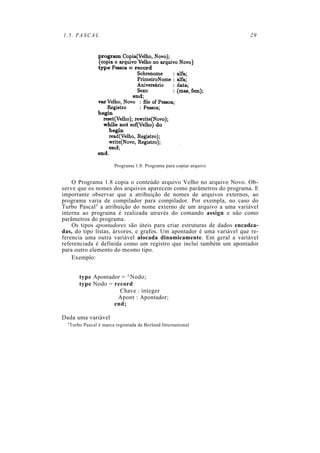 1.5. PASCAL 29
Programa 1.8: Programa para copiar arquivo
O Programa 1.8 copia o conteúdo arquivo Velho no arquivo Novo. Ob-
serve que os nomes dos arquivos aparecem como parâmetros do programa. E
importante observar que a atribuição de nomes de arquivos externos, ao
programa varia de compilador para compilador. Por exempla, no caso do
Turbo Pascal3 a atribuição do nome externo de um arquivo a uma variável
interna ao programa é realizada através do comando assign e não como
parâmetros do programa.
Os tipos apontadores são úteis para criar estruturas de dados encadea-
das, do tipo listas, árvores, e grafos. Um apontador é uma variável que re-
ferencia uma outra variável alocada dinamicamente. Em geral a variável
referenciada é definida como um registro que inclui também um apontador
para outro elemento do mesmo tipo.
Exemplo:
type Apontador = ^Nodo;
type Nodo = record
Chave : integer
Apont : Apontador;
end;
Dada uma variável
3Turbo Pascal é marca registrada da Borland International
 