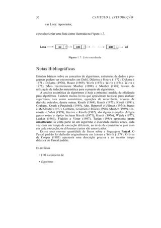30 CAPíTULO 1. INTRODUÇÃO
var Lista: Apontador;
é possível criar uma lista como ilustrada na Figura 1.7.
Figura 1.7: Lista encadeada
Notas Bibliográficas
Estudos básicos sobre os conceitos de algoritmos, estruturas de dados e pro-
gramas podem ser encontrados em Dahl, Dijkstra e Hoare (1972), Dijkstra (
1971), Dijkstra (1976), Hoare (1969), Wirth (1971), Wirth (1974), Wirth (
1976). Mais recentemente Manber (1988) e Manber (1989) tratam da
utilização de indução matemática para o projeto de algoritmos.
A análise assintótica de algoritmos é hoje a principal medida de eficiência
para algoritmos. Existem muitos livros que apresentam técnicas para analisar
algoritmos, tais como somatórios, equações de recorrência, árvores de
decisão, oráculos, dentre outras. Knuth (1968), Knuth (1973), Knuth (1981),
Graham, Knuth e Patashnik (1989), Aho, Hoperoft e Ullman (1974), Stanat
e McAllister (1977), Cormem, Leiserson e Rivest (1990), Manber (1989), Ho-
rowitz e Sahni (1978), Greene e Knuth (1982), são alguns exemplos. Artigos
gerais sobre o tópico incluem Knuth (1971), Knuth (1976), Weide (1977),
Lueker (1980), Flajolet e Vitter (1987). Tarjan (1985) apresenta custo
amortizado: se certa parte de um algoritmo é executada muitas vezes, cada
vez com um tempo de execução diferente, ao invés de considerar o pior caso
em cada execução, os diferentes custos são amortizados.
Existe uma enorme quantidade de livros sobre a linguagem Pascal. O
Pascal padrão foi definido originalmente em Jensen e Wirth (1974). O livro
de Cooper (1983) apresenta uma descrição precisa e ao mesmo tempo
didática do Pascal padrão.
Exercícios
1) Dê o conceito de
• algoritmo
 