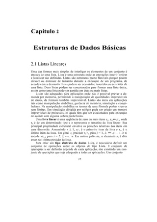 Capítulo 2
Estruturas de Dados Básicas
2.1 Listas Lineares
Uma das formas mais simples de interligar os elementos de um conjunto é
através de uma lista. Lista é uma estrutura onde as operações inserir, retirar
e localizar são definidas. Listas são estruturas muito flexíveis porque podem
crescer ou diminuir de tamanho durante a execução de um programa, de
acordo com a demanda. Itens podem ser acessados, inseridos ou retirados de
uma lista. Duas listas podem ser concatenadas para formar uma lista única,
assim como uma lista pode ser partida em duas ou mais listas.
Listas são adequadas para aplicações onde não é possível prever a de-
manda por memória, permitindo a manipulação de quantidades imprevisíveis
de dados, de formato também imprevisível. Listas são úteis em aplicações
tais como manipulação simbólica, gerência de memória, simulação e compi-
ladores. Na manipulação simbólica os termos de uma fórmula podem crescer
sem limites. Em simulação dirigida por relógio pode ser criado um número
imprevisível de processos, os quais têm que ser escalonados para execução
de acordo com alguma ordem predefinida.
Uma lista linear é uma seqüência de zero ou mais itens x1, x2,•••,xn, onde
xi é de um determinado tipo e n representa o tamanho da lista linear. Sua
principal propriedade estrutural envolve as posições relativas dos itens em
uma dimensão. Assumindo n ≥ 1, xy1 é o primeiro item da lista e xn é o
último item da lista. Em geral xi precede xi+1 para i = 1, 2, ••• ,n — 1, e xi
sucede xa_1 para i = 2, 3, ••• , n. Em outras palavras, o elemento xi é dito
estar na i-ésima posição da lista.
Para criar um tipo abstrato de dados Lista, é necessário definir um
conjunto de operações sobre os objetos do tipo Lista. 0 conjunto de
operações a ser definido depende de cada aplicação, não existindo um con-
junto de operações que seja adequado a todas as aplicações. Um conjunto
35
 