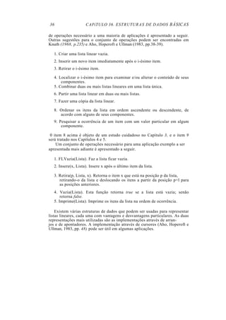 36 CAPíTULO 36. ESTRUTURAS DE DADOS BÁSICAS
de operações necessário a uma maioria de aplicações é apresentado a seguir.
Outras sugestões para o conjunto de operações podem ser encontradas em
Knuth (1968, p.235) e Aho, Hoperoft e Ullman (1983, pp.38-39).
1. Criar uma lista linear vazia.
2. Inserir um novo item imediatamente após o i-ésimo item.
3. Retirar o i-ésimo item.
4. Localizar o i-ésimo item para examinar e/ou alterar o conteúdo de seus
componentes.
5. Combinar duas ou mais listas lineares em uma lista única.
6. Partir uma lista linear em duas ou mais listas.
7. Fazer uma cópia da lista linear.
8. Ordenar os itens da lista em ordem ascendente ou descendente, de
acordo com alguns de seus componentes.
9. Pesquisar a ocorrência de um item com um valor particular em algum
componente.
0 item 8 acima é objeto de um estudo cuidadoso no Capítulo 3, e o item 9
será tratado nos Capítulos 4 e 5.
Um conjunto de operações necessário para uma aplicação exemplo a ser
apresentada mais adiante é apresentado a seguir.
1. FLVazia(Lista). Faz a lista ficar vazia.
2. Insere(x, Lista). Insere x após o último item da lista.
3. Retira(p, Lista, x). Retorna o item x que está na posição p da lista,
retirando-o da lista e deslocando os itens a partir da posição p+l para
as posições anteriores.
4. Vazia(Lista). Esta função retorna true se a lista está vazia; senão
retorna false.
5. Imprime(Lista). Imprime os itens da lista na ordem de ocorrência.
Existem várias estruturas de dados que podem ser usadas para representar
listas lineares, cada uma com vantagens e desvantagens particulares. As duas
representações mais utilizadas são as implementações através de arran-
jos e de apontadores. A implementação através de cursores (Aho, Hoperoft e
Ullman, 1983, pp. 48) pode ser útil em algumas aplicações.
 