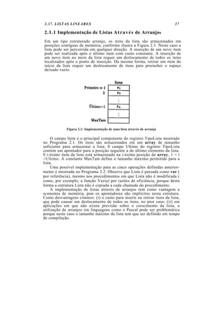2.37. LISTAS LINEARES 37
2.1.1 Implementação de Listas Através de Arranjos
Em um tipo estruturado arranjo, os itens da lista são armazenados em
posições contíguas de memória, conforme ilustra a Figura 2.1. Neste caso a
lista pode ser percorrida em qualquer direção. A inserção de um novo item
pode ser realizada após o último item com custo constante. A inserção de
um novo item no meio da lista requer um deslocamento de todos os itens
localizados após o ponto de inserção. Da mesma forma, retirar um item do
início da lista requer um deslocamento de itens para preencher o espaço
deixado vazio.
Figura 2.1: Implementação de uma lista através de arranjo
O campo Item é o principal componente do registro TipoLista mostrado
no Programa 2.1. Os itens são armazenados em um array de tamanho
suficiente para armazenar a lista. 0 campo Ultimo do registro TipoLista
contém um apontador para a posição seguinte a do último elemento da lista.
0 i-ésimo item da lista está armazenado na i-ésima posição do array, 1 < i
<Ultimo. A constante MaxTam define o tamanho máximo permitido para a
lista.
Uma possível implementação para as cinco operações definidas anterior-
mente é mostrada no Programa 2.2. Observe que Lista é passada como var (
por referência), mesmo nos procedimentos em que Lista não é modificada (
como, por exemplo, a função Vazia) por razões de eficiência, porque desta
forma a estrutura Lista não é copiada a cada chamada do procedimento.
A implementação de listas através de arranjos tem como vantagem a
economia de memória, pois os apontadores são implícitos nesta estrutura.
Como desvantagens citamos: (i) o custo para inserir ou retirar itens da lista,
que pode causar um deslocamento de todos os itens, no pior caso; (ii) em
aplicações em que não existe previsão sobre o crescimento da lista, a
utilização de arranjos em linguagens como o Pascal pode ser problemática
porque neste caso o tamanho máximo da lista tem que ser definido em tempo
de compilação.
 