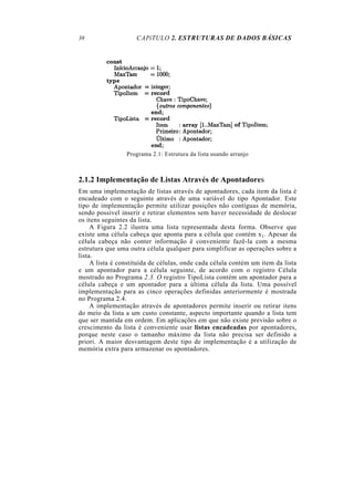 CAPíTULO 2. ESTRUTURAS DE DADOS BÁSICAS
Programa 2.1: Estrutura da lista usando arranjo
2.1.2 Implementação de Listas Através de Apontadores
Em uma implementação de listas através de apontadores, cada item da lista é
encadeado com o seguinte através de uma variável do tipo Apontador. Este
tipo de implementação permite utilizar posições não contíguas de memória,
sendo possível inserir e retirar elementos sem haver necessidade de deslocar
os itens seguintes da lista.
A Figura 2.2 ilustra uma lista representada desta forma. Observe que
existe uma célula cabeça que aponta para a célula que contém x1. Apesar da
célula cabeça não conter informação é conveniente fazê-la com a mesma
estrutura que uma outra célula qualquer para simplificar as operações sobre a
lista.
A lista é constituída de células, onde cada célula contém um item da lista
e um apontador para a célula seguinte, de acordo com o registro Célula
mostrado no Programa 2.3. O registro TipoLista contém um apontador para a
célula cabeça e um apontador para a última célula da lista. Uma possível
implementação para as cinco operações definidas anteriormente é mostrada
no Programa 2.4.
A implementação através de apontadores permite inserir ou retirar itens
do meio da lista a um custo constante, aspecto importante quando a lista tem
que ser mantida em ordem. Em aplicações em que não existe previsão sobre o
crescimento da lista é conveniente usar listas encadeadas por apontadores,
porque neste caso o tamanho máximo da lista não precisa ser definido a
priori. A maior desvantagem deste tipo de implementação é a utilização de
memória extra para armazenar os apontadores.
38
 