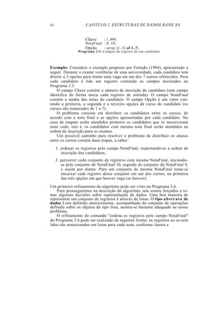 42 CAPíTULO 2. ESTRUTURAS DE DADOS BÁSICAS
Chave : 1..999;
NotaFinal : 0..10;
Opção : array [1..3] of 1..7;
Programa 2.5: Campos do registro de um candidato
Exemplo: Considere o exemplo proposto por Furtado (1984), apresentado a
seguir. Durante o exame vestibular de uma universidade, cada candidato tem
direito a 3 opções para tentar uma vaga em um dos 7 cursos oferecidos. Para
cada candidato é lido um registro contendo os campos mostrados no
Programa 2.5.
O campo Chave contém o número de inscrição do candidato (este campo
identifica de forma única cada registro de entrada). O campo NotaFinal
contém a média das notas do candidato. O campo Opção é um vetor con-
tendo a primeira, a segunda e a terceira opções de curso do candidato (os
cursos são numerados de 1 a 7).
O problema consiste em distribuir os candidatos entre os cursos, de
acordo com a nota final e as opções apresentadas por cada candidato. No
caso de empate serão atendidos primeiro os candidatos que se inscreveram
mais cedo, isto é, os candidatos com mesma nota final serão atendidos na
ordem de inscrição para os exames.
Um possível caminho para resolver o problema de distribuir os alunos
entre os cursos contém duas etapas, a saber:
1. ordenar os registros pelo campo NotaFinal, respeitando-se a ordem de
inscrição dos candidatos;
2. percorrer cada conjunto de registros com mesma NotaFinal, iniciando-
se pelo conjunto de NotaFinal 10, seguido do conjunto da NotaFinal 9,
e assim por diante. Para um conjunto de mesma NotaFinal tenta-se
encaixar cada registro desse conjunto em um dos cursos, na primeira
das três opções em que houver vaga (se houver).
Um primeiro refinamento do algoritmo pode ser visto no Programa 2.6.
Para prosseguirmos na descrição do algoritmo, nós somos forçados a to-
mar algumas decisões sobre representação de dados. Uma boa maneira de
representar um conjunto de registros é através de listas. O tipo abstrato de
dados Lista definido anteriormente, acompanhado do conjunto de operações
definido sobre os objetos do tipo lista, mostra-se bastante adequado ao nosso
problema.
O refinamento do comando "ordena os registros pelo campo NotaFinal"
do Programa 2.6 pode ser realizado da seguinte forma: os registros ao se-rem
lidos são armazenados em listas para cada nota, conforme ilustra a
 
