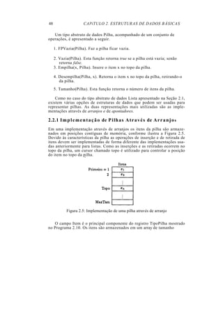 48 CAPíTULO 2. ESTRUTURAS DE DADOS BÁSICAS
Um tipo abstrato de dados Pilha, acompanhado de um conjunto de
operações, é apresentado a seguir.
1. FPVazia(Pilha). Faz a pilha ficar vazia.
2. Vazia(Pilha). Esta função retorna true se a pilha está vazia; senão
retorna false.
3. Empilha(x, Pilha). Insere o item x no topo da pilha.
4. Desempilha(Pilha, x). Retorna o item x no topo da pilha, retirando-o
da pilha.
5. Tamanho(Pilha). Esta função retorna o número de itens da pilha.
Como no caso do tipo abstrato de dados Lista apresentado na Seção 2.1,
existem várias opções de estruturas de dados que podem ser usadas para
representar pilhas. As duas representações mais utilizadas são as imple-
mentações através de arranjos e de apontadores.
2.2.1 Implementação de Pilhas Através de Arranjos
Em uma implementação através de arranjos os itens da pilha são armaze-
nados em posições contíguas de memória, conforme ilustra a Figura 2.5.
Devido às características da pilha as operações de inserção e de retirada de
itens devem ser implementadas de forma diferente das implementações usa-
das anteriormente para listas. Como as inserções e as retiradas ocorrem no
topo da pilha, um cursor chamado topo é utilizado para controlar a posição
do item no topo da pilha.
Figura 2.5: Implementação de uma pilha através de arranjo
O campo Item é o principal componente do registro TipoPilha mostrado
no Programa 2.10. Os itens são armazenados em um array de tamanho
 