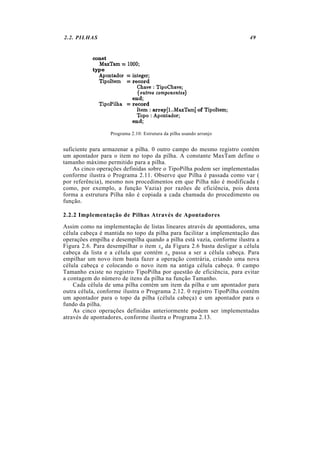 2.2. PILHAS 49
Programa 2.10: Estrutura da pilha usando arranjo
suficiente para armazenar a pilha. 0 outro campo do mesmo registro contém
um apontador para o item no topo da pilha. A constante MaxTam define o
tamanho máximo permitido para a pilha.
As cinco operações definidas sobre o TipoPilha podem ser implementadas
conforme ilustra o Programa 2.11. Observe que Pilha é passada como var (
por referência), mesmo nos procedimentos em que Pilha não é modificada (
como, por exemplo, a função Vazia) por razões de eficiência, pois desta
forma a estrutura Pilha não é copiada a cada chamada do procedimento ou
função.
2.2.2 Implementação de Pilhas Através de Apontadores
Assim como na implementação de listas lineares através de apontadores, uma
célula cabeça é mantida no topo da pilha para facilitar a implementação das
operações empilha e desempilha quando a pilha está vazia, conforme ilustra a
Figura 2.6. Para desempilhar o item xn da Figura 2.6 basta desligar a célula
cabeça da lista e a célula que contém xn passa a ser a célula cabeça. Para
empilhar um novo item basta fazer a operação contrária, criando uma nova
célula cabeça e colocando o novo item na antiga célula cabeça. 0 campo
Tamanho existe no registro TipoPilha por questão de eficiência, para evitar
a contagem do número de itens da pilha na função Tamanho.
Cada célula de uma pilha contém um item da pilha e um apontador para
outra célula, conforme ilustra o Programa 2.12. 0 registro TipoPilha contém
um apontador para o topo da pilha (célula cabeça) e um apontador para o
fundo da pilha.
As cinco operações definidas anteriormente podem ser implementadas
através de apontadores, conforme ilustra o Programa 2.13.
 