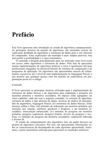 Prefácio
Este livro apresenta uma introdução ao estudo de algoritmos computacionais.
As principais técnicas de projeto de algoritmos são ensinadas através da
explicação detalhada de algoritmos e estruturas de dados para o uso eficiente
do computador. Estas explicações são mantidas o mais simples possível, mas
sem perder a profundidade e o rigor matemático.
O conteúdo é dirigido principalmente para ser utilizado como livro-texto
em cursos sobre algoritmos e estruturas de dados. Pelo fato de apresentar
muitas implementações de algoritmos práticos o texto é igualmente útil para
profissionais engajados no desenvolvimento de sistemas de computação e de
programas de aplicação. Os algoritmos são apresentados através de refina-
mentos sucessivos até o nível de uma implementação na linguagem Pascal, o
que permite que qualquer pessoa com um mínimo de experiência em pro-
gramação possa ler o código.
Conteúdo
O livro apresenta as principais técnicas utilizadas para a implementação de
estruturas de dados básicas e de algoritmos para ordenação e pesquisa em
memória primária e memória secundária. Os tópicos estão agrupados em
cinco capítulos, cada um com o seguinte conteúdo: (i) conceito de algoritmo,
estrutura de dados e tipo abstrato de dados, técnicas de análise de desempe-
nho de algoritmos, linguagem Pascal; (ii) estruturas de dados básicas: listas
lineares, pilhas e filas; (iii) métodos de ordenação em memória primária: por
inserção, por seleção, shellsort, quicksort e heapsort, e em memória se-
cundária: intercalação balanceada; (iv) métodos de pesquisa em memória
primária: pesquisa seqüencial, pesquisa binária, árvores de pesquisa e has-
hing; (v) métodos de pesquisa em memória secundária: seqüencial indexado
e árvores B.
O estudo do comportamento dos algoritmos tem um papel decisivo no
projeto de algoritmos eficientes. Por isso, são apresentadas informações so-
bre as características de desempenho de cada algoritmo apresentado. Entre-
tanto, a parte matemática utilizada para apresentar os resultados analíticos
 