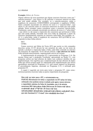 2.2. PILHAS 53
Exemplo: Editor de Textos.
Alguns editores de texto permitem que algum caractere funcione como um "
cancela-caractere", cujo efeito é o de cancelar o caractere anterior na linha
que está sendo editada. Por exemplo, se o cancela-caractere, então a
seqüência de caracteres UEM##FMB#G corresponde à seqüência UFMG.
Outro comando encontrado em editores de texto é o "cancela-linha", cujo
efeito é o de cancelar todos os caracteres anteriores na linha que está sendo
editada. Neste exemplo vamos considerar como o caractere cancela-linha.
Finalmente, outro comando encontrado em editores de texto é o "salta-linha"
, cujo efeito é o de causar a impressão dos caracteres que pertencem à linha
que está sendo editada, iniciando uma nova linha de impressão a partir do
caractere imediatamente seguinte ao caractere salta-linha. Por exemplo, se `
@' é o salta-linha, então a seqüência de caracteres DCC@UFMG.@ cor-
responde às duas linhas abaixo:
DCC
UFMG.
Vamos escrever um Editor de Texto (ET) que aceite os três comandos
descritos acima. O ET deverá ler um caractere de cada vez do texto de
entrada e produzir a impressão linha a linha, cada linha contendo no máximo
70 caracteres de impressão. O ET deverá utilizar o tipo abstrato de dados
Pilha definido anteriormente, implementado através de arranjo.
A implementação do programa ET é apresentada no Programa 2.14. Da
mesma forma que o programa Vestibular, apresentado na Seção 2.1, este
programa utiliza um tipo abstrato de dados sem conhecer detalhes de sua
implementação. Isto significa que a implementação do tipo abstrato de dados
Pilha que utiliza arranjo pode ser substituída pela implementação que utiliza
apontadores mostrada no Programa 2.13, sem causar impacto no programa.
O procedimento Imprime, mostrado no Programa 2.15, é utilizado pelo
programa ET.
A seguir é sugerido um texto para testar o programa ET, cujas carac-
terísticas permite exercitar todas as partes importantes do programa.
 