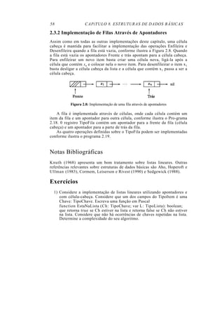 58 CAPíTULO 8. ESTRUTURAS DE DADOS BÁSICAS
2.3.2 Implementação de Filas Através de Apontadores
Assim como em todas as outras implementações deste capítulo, uma célula
cabeça é mantida para facilitar a implementação das operações Enfileira e
Desenfileira quando a fila está vazia, conforme ilustra a Figura 2.8. Quando
a fila está vazia os apontadores Frente e trás apontam para a célula cabeça.
Para enfileirar um novo item basta criar uma célula nova, ligá-la após a
célula que contém xn e colocar nela o novo item. Para desenfileirar o item x1
basta desligar a célula cabeça da lista e a célula que contém x1 passa a ser a
célula cabeça.
Figura 2.8: Implementação de uma fila através de apontadores
A fila é implementada através de células, onde cada célula contém um
item da fila e um apontador para outra célula, conforme ilustra o Pro-grama
2.18. 0 registro TipoFila contém um apontador para a frente da fila (célula
cabeça) e um apontador para a parte de trás da fila.
As quatro operações definidas sobre o TipoFila podem ser implementadas
conforme ilustra o programa 2.19.
Notas Bibliográficas
Knuth (1968) apresenta um bom tratamento sobre listas lineares. Outras
referências relevantes sobre estruturas de dados básicas são Aho, Hoperoft e
Ullman (1983), Cormem, Leiserson e Rivest (1990) e Sedgewick (1988).
Exercícios
1) Considere a implementação de listas lineares utilizando apontadores e
com célula-cabeça. Considere que um dos campos do TipoItem é uma
Chave: TipoChave. Escreva uma função em Pascal
function EstaNaLista (Ch: TipoChave; var L: TipoLista): boolean;
que retorna true se Ch estiver na lista e retorna false se Ch não estiver
na lista. Considere que não há ocorrências de chaves repetidas na lista.
Determine a complexidade do seu algoritmo.
 