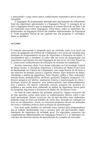 é autocontida e exige muito pouco conhecimento matemático prévio para ser
entendida.
A linguagem de programação utilizada para apresentação do refinamento
final dos algoritmos apresentados é a linguagem Pascal. A vantagem de se
usar a linguagem Pascal é que os programas se tornam fáceis de ser lidos e de
ser traduzidos para outras linguagens. Além disso, todos os algoritmos im-
plementados na linguagem Pascal são também implementados na linguagem
C. Todo programa Pascal de um capítulo tem um programa C correspon-
dente no apêndice.
Ao Leitor
O material apresentado é adequado para ser utilizado como livro texto em
cursos de graduação em Ciência da Computação e em cursos de extensão para
formação de Programadores na área de Algoritmos e Estruturas de Dados. E
recomendável que o estudante já tenha tido um curso de programação (ou
experiência equivalente) em uma linguagem de alto nível, tal como Pascal ou
C, assim como conhecimentos de utilização de sistemas de computação.
Versões anteriores deste livro foram utilizadas na Universidade Federal
de Minas Gerais. A disciplina Algoritmos e Estruturas de Dados II do Curso
de Bacharelado em Ciência da Computação, com carga horária de 60 horas e
um semestre de duração, possui a seguinte ementa: tipos abstratos de dados;
introdução a análise de algoritmos; listas lineares, pilhas e filas; ordenação:
seleção direta, inserção direta, shellsort, quicksort, heapsort, mergesort e ra-
dixsort; pesquisa em tabelas: seqüencial, binária e transformação de chave (
hashing); árvores de pesquisa: sem balanceamento, com balanceadamento,
tries e patricia. Os tópicos ordenação externa, pesquisa em memória se-
cundária e um estudo mais elaborado de análise de algoritmos fazem parte
da disciplina Algoritmos e Estruturas de Dados III, do mesmo Curso.
Ao final de cada capítulo são incluídos exercícios. Alguns exercícios são
do tipo questões curtas, para testar os conhecimentos básicos sobre o ma-
terial apresentado. Outros exercícios são do tipo questões mais elaboradas,
podendo exigir do leitor um trabalho de vários dias, devendo ser realizado em
casa ou em laboratório. Assim, os exercícios propostos devem ser utilizados
em testes e trabalhos práticos para avaliação da aprendizagem.
Este texto pode também ser utilizado como manual para programadores
que já tenham familiaridade com o assunto, pois são apresentadas imple-
mentações de algoritmos de utilidade geral. Os algoritmos propostos são
completamente implementados nas linguagens Pascal e C e as operações en-
volvidas são descritas através da apresentação de exemplos de execução.
 