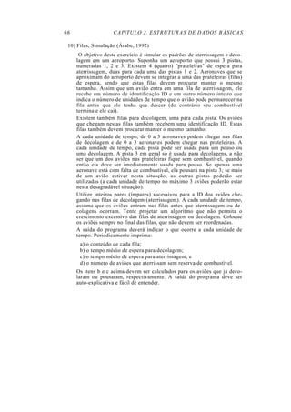 66 CAPíTULO 2. ESTRUTURAS DE DADOS BÁSICAS
10) Filas, Simulação (Árabe, 1992)
O objetivo deste exercício é simular os padrões de aterrissagem e deco-
lagem em um aeroporto. Suponha um aeroporto que possui 3 pistas,
numeradas 1, 2 e 3. Existem 4 (quatro) "prateleiras" de espera para
aterrissagem, duas para cada uma das pistas 1 e 2. Aeronaves que se
aproximam do aeroporto devem se integrar a uma das prateleiras (filas)
de espera, sendo que estas filas devem procurar manter o mesmo
tamanho. Assim que um avião entra em uma fila de aterrissagem, ele
recebe um número de identificação ID e um outro número inteiro que
indica o número de unidades de tempo que o avião pode permanecer na
fila antes que ele tenha que descer (do contrário seu combustível
termina e ele cai).
Existem também filas para decolagem, uma para cada pista. Os aviões
que chegam nestas filas também recebem uma identificação ID. Estas
filas também devem procurar manter o mesmo tamanho.
A cada unidade de tempo, de 0 a 3 aeronaves podem chegar nas filas
de decolagem e de 0 a 3 aeronaves podem chegar nas prateleiras. A
cada unidade de tempo, cada pista pode ser usada para um pouso ou
uma decolagem. A pista 3 em geral só é usada para decolagens, a não
ser que um dos aviões nas prateleiras fique sem combustível, quando
então ela deve ser imediatamente usada para pouso. Se apenas uma
aeronave está com falta de combustível, ela pousará na pista 3; se mais
de um avião estiver nesta situação, as outras pistas poderão ser
utilizadas (a cada unidade de tempo no máximo 3 aviões poderão estar
nesta desagradável situação).
Utilize inteiros pares (ímpares) sucessivos para a ID dos aviões che-
gando nas filas de decolagem (aterrissagem). A cada unidade de tempo,
assuma que os aviões entram nas filas antes que aterrissagem ou de-
colagens ocorram. Tente projetar um algoritmo que não permita o
crescimento excessivo das filas de aterrissagem ou decolagem. Coloque
os aviões sempre no final das filas, que não devem ser reordenadas.
A saída do programa deverá indicar o que ocorre a cada unidade de
tempo. Periodicamente imprima:
a) o conteúdo de cada fila;
b) o tempo médio de espera para decolagem;
c) o tempo médio de espera para aterrissagem; e
d) o número de aviões que aterrissam sem reserva de combustível.
Os itens b e c acima devem ser calculados para os aviões que já deco-
laram ou pousaram, respectivamente. A saída do programa deve ser
auto-explicativa e fácil de entender.
 