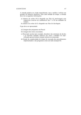 EXERCÍCIOS 67
A entrada poderia ser criada manualmente, mas o melhor é utilizar um
gerador de números aleatórios. Para cada unidade de tempo, a entrada
deve ter as seguintes informações:
a) número de aviões (0-3) chegando nas filas de aterrissagem com
respectivas reservas de combustível (de 1 a 20 em unidades de
tempo);
b) número de aviões (0-3) chegando nas filas de decolagem.
0 que deve ser apresentado:
a) Listagem dos programas em Pascal.
b) Listagem dos testes executados.
c) Descrição sucinta (por exemplo, desenho), das estruturas de da-dos
e as decisões tomadas relativas aos casos e detalhes de espe-
cificação que porventura estejam omissos no enunciado.
d) Estudo da complexidade do tempo de execução dos procedimentos
implementados e dos programas como um todo (notação O).
 