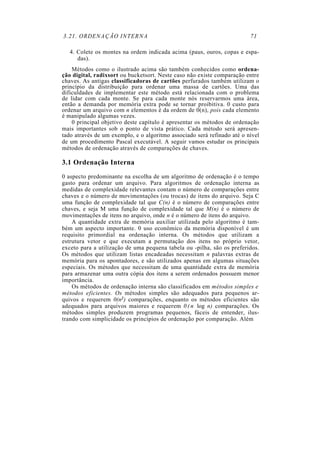 3.21. ORDENAÇÃO INTERNA 71
4. Colete os montes na ordem indicada acima (paus, ouros, copas e espa-
das).
Métodos como o ilustrado acima são também conhecidos como ordena-
ção digital, radixsort ou bucketsort. Neste caso não existe comparação entre
chaves. As antigas classificadoras de cartões perfurados também utilizam o
princípio da distribuição para ordenar uma massa de cartões. Uma das
dificuldades de implementar este método está relacionada com o problema
de lidar com cada monte. Se para cada monte nós reservarmos uma área,
então a demanda por memória extra pode se tornar proibitiva. 0 custo para
ordenar um arquivo com n elementos é da ordem de 0(n), pois cada elemento
é manipulado algumas vezes.
0 principal objetivo deste capítulo é apresentar os métodos de ordenação
mais importantes sob o ponto de vista prático. Cada método será apresen-
tado através de um exemplo, e o algoritmo associado será refinado até o nível
de um procedimento Pascal executável. A seguir vamos estudar os principais
métodos de ordenação através de comparações de chaves.
3.1 Ordenação Interna
0 aspecto predominante na escolha de um algoritmo de ordenação é o tempo
gasto para ordenar um arquivo. Para algoritmos de ordenação interna as
medidas de complexidade relevantes contam o número de comparações entre
chaves e o número de movimentações (ou trocas) de itens do arquivo. Seja C
uma função de complexidade tal que C(n) é o número de comparações entre
chaves, e seja M uma função de complexidade tal que M(n) é o número de
movimentações de itens no arquivo, onde n é o número de itens do arquivo.
A quantidade extra de memória auxiliar utilizada pelo algoritmo é tam-
bém um aspecto importante. 0 uso econômico da memória disponível é um
requisito primordial na ordenação interna. Os métodos que utilizam a
estrutura vetor e que executam a permutação dos itens no próprio vetor,
exceto para a utilização de uma pequena tabela ou -pilha, são os preferidos.
Os métodos que utilizam listas encadeadas necessitam n palavras extras de
memória para os apontadores, e são utilizados apenas em algumas situações
especiais. Os métodos que necessitam de uma quantidade extra de memória
para armazenar uma outra cópia dos itens a serem ordenados possuem menor
importância.
Os métodos de ordenação interna são classificados em métodos simples e
métodos eficientes. Os métodos simples são adequados para pequenos ar-
quivos e requerem 0(n2) comparações, enquanto os métodos eficientes são
adequados para arquivos maiores e requerem 0 ( n log n) comparações. Os
métodos simples produzem programas pequenos, fáceis de entender, ilus-
trando com simplicidade os princípios de ordenação por comparação. Além
 
