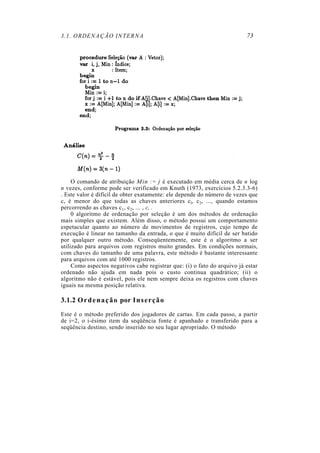 3.1. ORDENAÇÃO INTERNA
O comando de atribuição Min := j é executado em média cerca de n log
n vezes, conforme pode ser verificado em Knuth (1973, exercícios 5.2.3.3-6)
. Este valor é difícil de obter exatamente: ele depende do número de vezes que
c, é menor do que todas as chaves anteriores cl, c2, ..., quando estamos
percorrendo as chaves c1, c2, ... , c, .
0 algoritmo de ordenação por seleção é um dos métodos de ordenação
mais simples que existem. Além disso, o método possui um comportamento
espetacular quanto ao número de movimentos de registros, cujo tempo de
execução é linear no tamanho da entrada, o que é muito difícil de ser batido
por qualquer outro método. Conseqüentemente, este é o algoritmo a ser
utilizado para arquivos com registros muito grandes. Em condições normais,
com chaves do tamanho de uma palavra, este método é bastante interessante
para arquivos com até 1000 registros.
Como aspectos negativos cabe registrar que: (i) o fato do arquivo já estar
ordenado não ajuda em nada pois o custo continua quadrático; (ii) o
algoritmo não é estável, pois ele nem sempre deixa os registros com chaves
iguais na mesma posição relativa.
3.1.2 Ordenação por Inserção
Este é o método preferido dos jogadores de cartas. Em cada passo, a partir
de i=2, o i-ésimo item da seqüência fonte é apanhado e transferido para a
seqüência destino, sendo inserido no seu lugar apropriado. O método
73
 