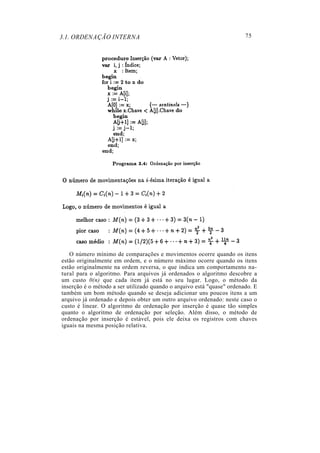 3.1. ORDENAÇÃO INTERNA
O número mínimo de comparações e movimentos ocorre quando os itens
estão originalmente em ordem, e o número máximo ocorre quando os itens
estão originalmente na ordem reversa, o que indica um comportamento na-
tural para o algoritmo. Para arquivos já ordenados o algoritmo descobre a
um custo 0(n) que cada item já está no seu lugar. Logo, o método da
inserção é o método a ser utilizado quando o arquivo está "quase" ordenado. E
também um bom método quando se deseja adicionar uns poucos itens a um
arquivo já ordenado e depois obter um outro arquivo ordenado: neste caso o
custo é linear. O algoritmo de ordenação por inserção é quase tão simples
quanto o algoritmo de ordenação por seleção. Além disso, o método de
ordenação por inserção é estável, pois ele deixa os registros com chaves
iguais na mesma posição relativa.
75
 