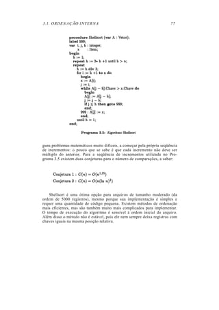 3.1. ORDENAÇÃO INTERNA 77
guns problemas matemáticos muito difíceis, a começar pela própria seqüência
de incrementos: o pouco que se sabe é que cada incremento não deve ser
múltiplo do anterior. Para a seqüência de incrementos utilizada no Pro-
grama 3.5 existem duas conjeturas para o número de comparações, a saber:
Shellsort é uma ótima opção para arquivos de tamanho moderado (da
ordem de 5000 registros), mesmo porque sua implementação é simples e
requer uma quantidade de código pequena. Existem métodos de ordenação
mais eficientes, mas são também muito mais complicados para implementar.
O tempo de execução do algoritmo é sensível à ordem inicial do arquivo.
Além disso o método não é estável, pois ele nem sempre deixa registros com
chaves iguais na mesma posição relativa.
 
