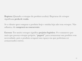 10
Ruptura (Quando o estoque do produto acaba): Rupturas de estoque
significam perda de venda.
Se o cliente quer comprar o produto hoje e minha loja não tem estoque. Não
adianta, ele comprará no concorrente.
Excesso: Ter muito estoque significa prejuízo logístico. O e-commerce por
mais que possua estoque próprio, “pagará” para armazenar um produto sem
necessidade, pois o produto ocupará um espaço em que poderiam ser
armazenados outros.
 