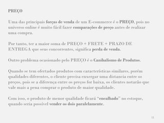 11
PREÇO
Uma das principais forças de venda de um E-commerce é o PREÇO, pois no
universo online é muito fácil fazer comparações de preço antes de realizar
uma compra.
Por tanto, ter a maior soma de PREÇO + FRETE + PRAZO DE
ENTREGA que seus concorrentes, significa perda de venda.
Outro problema ocasionado pelo PREÇO é o Canibalismo de Produtos.
Quando se tem ofertados produtos com características similares, porém
qualidades diferentes, o cliente precisa enxergar uma distancia entre os
preços, pois se a diferença entre os preços for baixa, os clientes notarão que
vale mais a pena comprar o produto de maior qualidade.
Com isso, o produto de menor qualidade ficará “encalhado” no estoque,
quando seria possível vender os dois paralelamente.
 