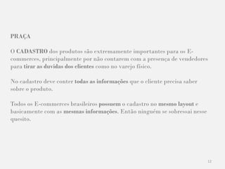 12
PRAÇA
O CADASTRO dos produtos são extremamente importantes para os E-
commerces, principalmente por não contarem com a presença de vendedores
para tirar as duvidas dos clientes como no varejo físico.
No cadastro deve conter todas as informações que o cliente precisa saber
sobre o produto.
Todos os E-commerces brasileiros possuem o cadastro no mesmo layout e
basicamente com as mesmas informações. Então ninguém se sobressai nesse
quesito.
 