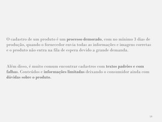 14
O cadastro de um produto é um processo demorado, com no mínimo 3 dias de
produção, quando o fornecedor envia todas as informações e imagens corretas
e o produto não entra na fila de espera devido a grande demanda.
Além disso, é muito comum encontrar cadastros com textos padrões e com
falhas. Conteúdos e informações limitadas deixando o consumidor ainda com
dúvidas sobre o produto.
 