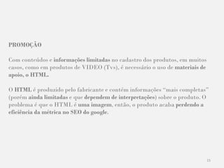 15
PROMOÇÃO
Com conteúdos e informações limitadas no cadastro dos produtos, em muitos
casos, como em produtos de VIDEO (Tvs), é necessário o uso de materiais de
apoio, o HTML.
O HTML é produzido pelo fabricante e contém informações “mais completas”
(porém ainda limitadas e que dependem de interpretações) sobre o produto. O
problema é que o HTML é uma imagem, então, o produto acaba perdendo a
eficiência da métrica no SEO do google.
 