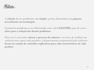 16
Metodo:
A solução desses problemas são simples, porém demandam um pequeno
investimento em tecnologias.
O primeiro problema a ser solucionado será o do CADASTRO, pois ele será a
chave para a solução dos demais problemas.
Para isso é necessário alterar o processo de cadastro e ao invés de realizar um
cadastro novo para cada produto, o departamento responsável pelo cadastro
focará na criação de conteúdos explicativos para cada características de cada
produto.
 