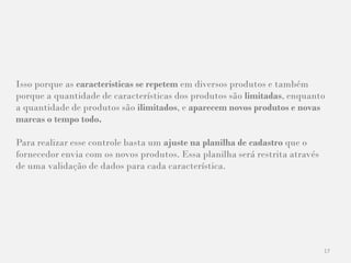 17
Isso porque as características se repetem em diversos produtos e também
porque a quantidade de características dos produtos são limitadas, enquanto
a quantidade de produtos são ilimitados, e aparecem novos produtos e novas
marcas o tempo todo.
Para realizar esse controle basta um ajuste na planilha de cadastro que o
fornecedor envia com os novos produtos. Essa planilha será restrita através
de uma validação de dados para cada característica.
 