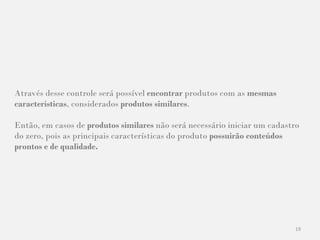 19
Através desse controle será possível encontrar produtos com as mesmas
características, considerados produtos similares.
Então, em casos de produtos similares não será necessário iniciar um cadastro
do zero, pois as principais características do produto possuirão conteúdos
prontos e de qualidade.
 