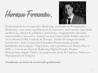 2
Henrique Fernandes,
Profissional da área Comercial e Marketing, graduado em Propaganda e
Marketing e com vasta experiência em E-commerce, uma enorme capacidade
analítica na solução de problemas, persistente, comprometido, inovador,
empreendedor e interativo. Atuante na área Comercial de Vendas com foco
em resultados (GMV, Controle de Estoque, Analise de Competitividade,
Sortimento e Ações Comerciais/Calendário Promocional), grandes
habilidades em Compras e Negociação, com experiência em Market Place e
B2B, e vivência nas áreas de Marketing Digital (Google, Display,
Retargeting), Supply Chain e em projetos das áreas de Logística, Delivery e
Planejamento de Compras.
Atualmente em busca de recolocação profissional.
 