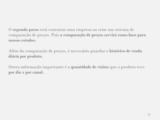20
O segundo passo será contratar uma empresa ou criar um sistema de
comparação de preços. Pois a comparação de preços servirá como base para
nossos estudos.
Além da comparação de preços, é necessário guardar o histórico de venda
diária por produto.
Outra informação importante é a quantidade de visitas que o produto teve
por dia x por canal.
 