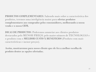 23
PRODUTOS COMPLEMENTARES: Sabendo mais sobre a característica dos
produtos, teremos uma inteligência maior para ofertar produtos
complementares aos comprados pelos consumidores, melhorando a nossa
venda e o nosso CRM.
DICAS DE PRODUTOS: Poderemos anunciar aos clientes produtos
destacados pelo MENOR PREÇO, pelo maior número de TECNOLOGIAS e
o produto com o MELHOR CUSTO X BENEFICIOS (Produto com mais
características e menor preços).
Assim, mostraremos para nosso cliente que ele fez a melhor escolha de
produto dentre as opções ofertadas.
 