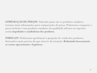 24
COMPARAÇÃO DE PREÇOS: Sabendo quais são os produtos similares,
teremos mais informações para comparações de preço. Poderemos comparar o
preço inclusive com produtos similares de qualidade inferior ou superior,
assim impedindo o canibalismo dos produtos.
FORECAST: Poderemos aperfeiçoar a projeção de venda dos produtos,
deixando-a mais precisa do que através da intuição. Reduzindo bruscamente
os custos operacionais e logísticos.
 